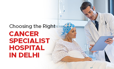 Choosing the Right Cancer Specialist Hospital in Delhi